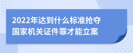 2022年达到什么标准抢夺国家机关证件罪才能立案