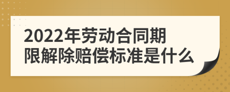 2022年劳动合同期限解除赔偿标准是什么