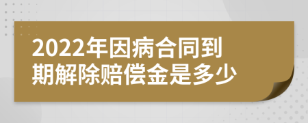 2022年因病合同到期解除赔偿金是多少