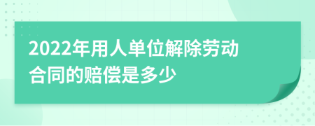 2022年用人单位解除劳动合同的赔偿是多少