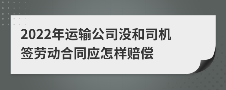 2022年运输公司没和司机签劳动合同应怎样赔偿