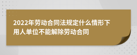 2022年劳动合同法规定什么情形下用人单位不能解除劳动合同