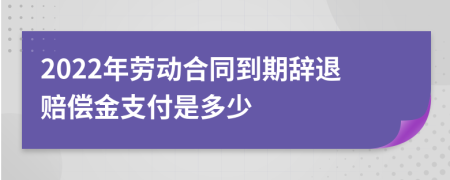 2022年劳动合同到期辞退赔偿金支付是多少