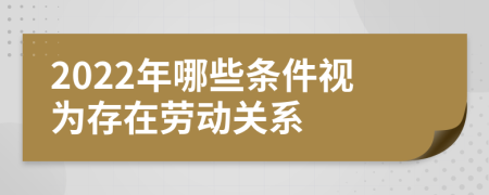 2022年哪些条件视为存在劳动关系