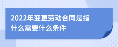 2022年变更劳动合同是指什么需要什么条件