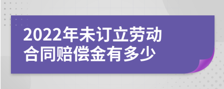 2022年未订立劳动合同赔偿金有多少