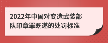 2022年中国对变造武装部队印章罪既遂的处罚标准