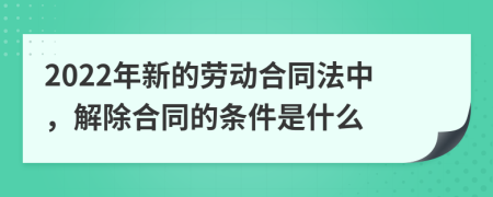 2022年新的劳动合同法中，解除合同的条件是什么