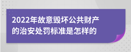 2022年故意毁坏公共财产的治安处罚标准是怎样的