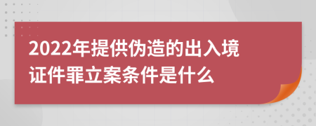 2022年提供伪造的出入境证件罪立案条件是什么