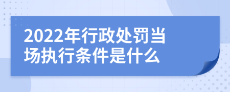 2022年行政处罚当场执行条件是什么