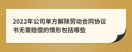 2022年公司单方解除劳动合同协议书无需赔偿的情形包括哪些