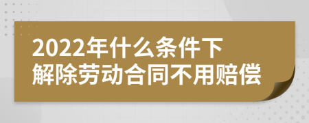 2022年什么条件下解除劳动合同不用赔偿