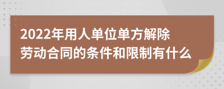 2022年用人单位单方解除劳动合同的条件和限制有什么