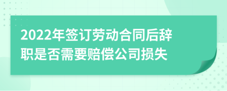 2022年签订劳动合同后辞职是否需要赔偿公司损失