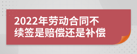 2022年劳动合同不续签是赔偿还是补偿
