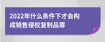 2022年什么条件下才会构成销售侵权复制品罪