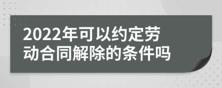 2022年可以约定劳动合同解除的条件吗