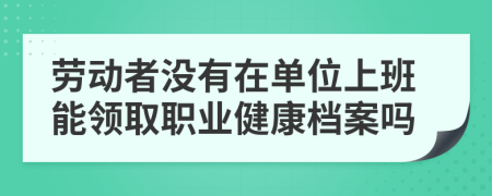 劳动者没有在单位上班能领取职业健康档案吗