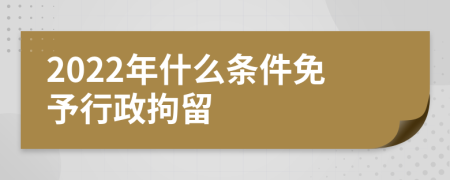 2022年什么条件免予行政拘留