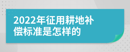 2022年征用耕地补偿标准是怎样的