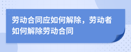 劳动合同应如何解除，劳动者如何解除劳动合同