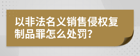 以非法名义销售侵权复制品罪怎么处罚？