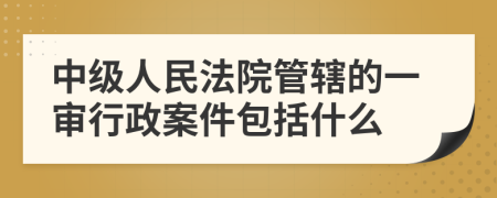 中级人民法院管辖的一审行政案件包括什么