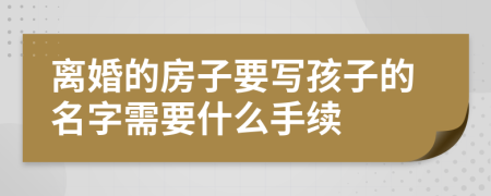 离婚的房子要写孩子的名字需要什么手续