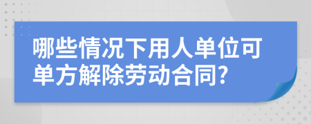 哪些情况下用人单位可单方解除劳动合同?