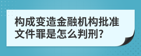 构成变造金融机构批准文件罪是怎么判刑?