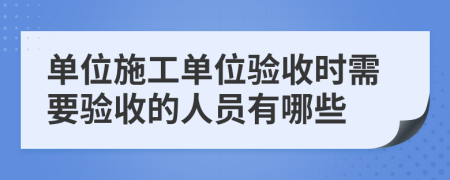 单位施工单位验收时需要验收的人员有哪些