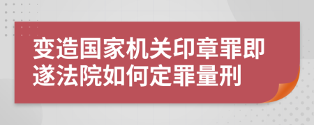 变造国家机关印章罪即遂法院如何定罪量刑