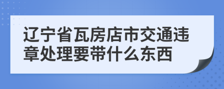 辽宁省瓦房店市交通违章处理要带什么东西