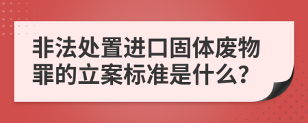 非法处置进口固体废物罪的立案标准是什么？