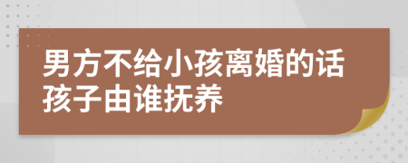 男方不给小孩离婚的话孩子由谁抚养