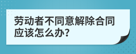 劳动者不同意解除合同应该怎么办？