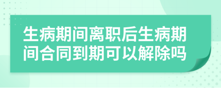 生病期间离职后生病期间合同到期可以解除吗