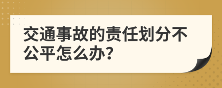 交通事故的责任划分不公平怎么办？