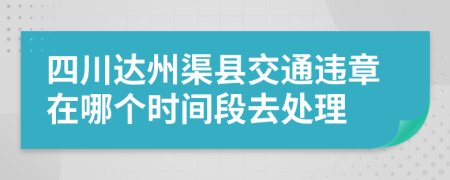 四川达州渠县交通违章在哪个时间段去处理