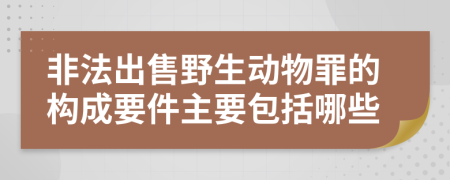 非法出售野生动物罪的构成要件主要包括哪些