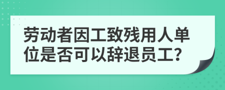 劳动者因工致残用人单位是否可以辞退员工？