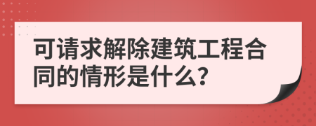 可请求解除建筑工程合同的情形是什么？