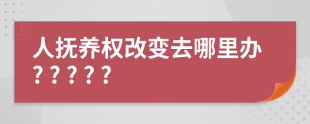 人抚养权改变去哪里办? ? ? ? ?