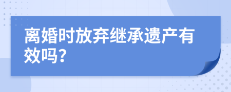 离婚时放弃继承遗产有效吗？