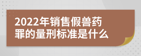 2022年销售假兽药罪的量刑标准是什么