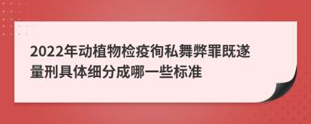 2022年动植物检疫徇私舞弊罪既遂量刑具体细分成哪一些标准