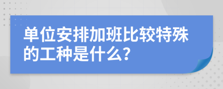 单位安排加班比较特殊的工种是什么？