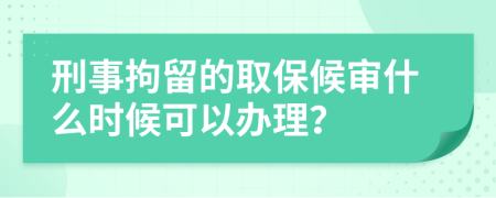 刑事拘留的取保候审什么时候可以办理？