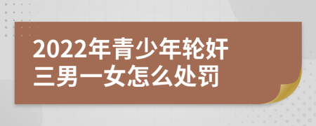 2022年青少年轮奸三男一女怎么处罚